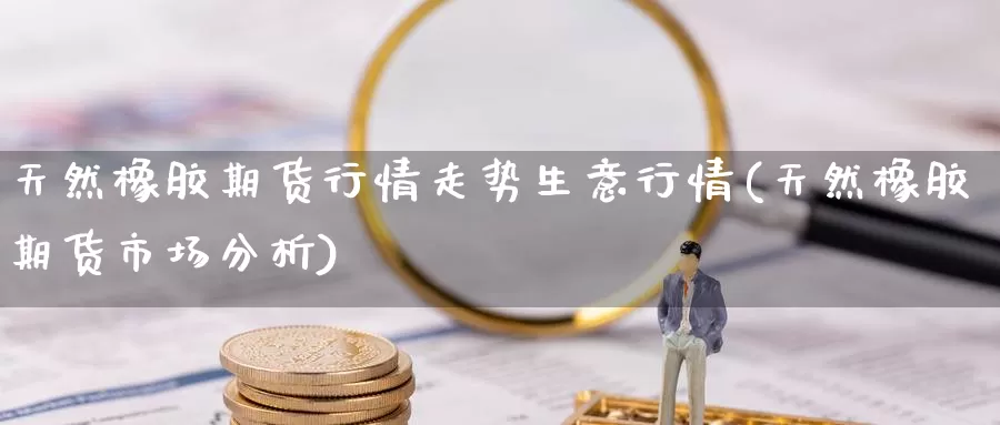 天然橡胶期货行情走势生意行情(天然橡胶期货市场分析)_https://www.aerae.cn_农产品期货_第1张