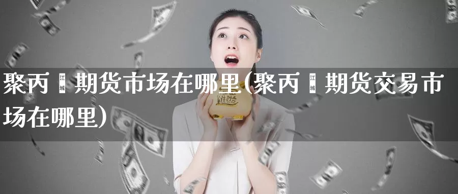 聚丙烯期货市场在哪里(聚丙烯期货交易市场在哪里)_https://www.aerae.cn_农产品期货_第1张