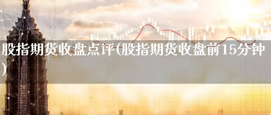 股指期货收盘点评(股指期货收盘前15分钟)_https://www.aerae.cn_股票投资_第1张