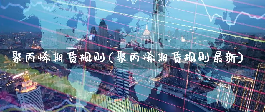 聚丙烯期货规则(聚丙烯期货规则最新)_https://www.aerae.cn_农产品期货_第1张