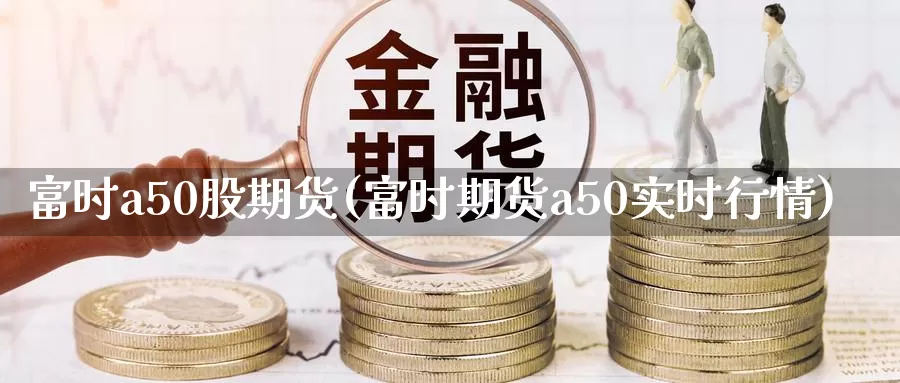 富时a50股期货(富时期货a50实时行情)_https://www.aerae.cn_股票投资_第1张