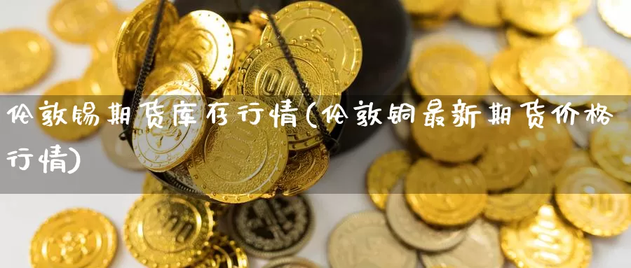 伦敦锡期货库存行情(伦敦铜最新期货价格行情)_https://www.aerae.cn_期货百科_第1张