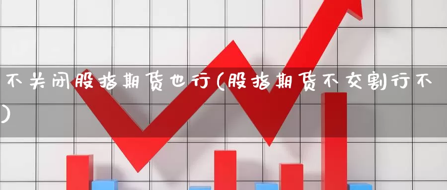 不关闭股指期货也行(股指期货不交割行不)_https://www.aerae.cn_股票投资_第1张